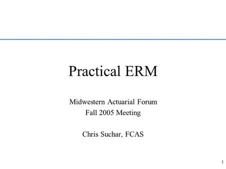 1 Practical ERM Midwestern Actuarial Forum Fall 2005 Meeting Chris Suchar, FCAS.