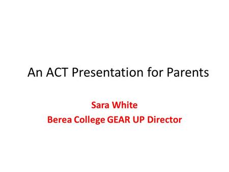 An ACT Presentation for Parents Sara White Berea College GEAR UP Director.