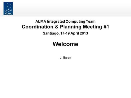 ALMA Integrated Computing Team Coordination & Planning Meeting #1 Santiago, 17-19 April 2013 Welcome J. Ibsen.