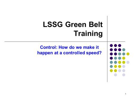 1 LSSG Green Belt Training Control: How do we make it happen at a controlled speed?