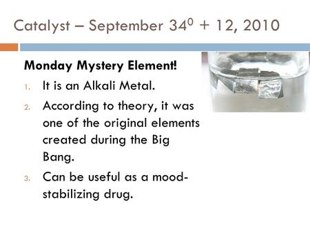 Catalyst – September 34 0 + 12, 2010 Monday Mystery Element! 1. It is an Alkali Metal. 2. According to theory, it was one of the original elements created.
