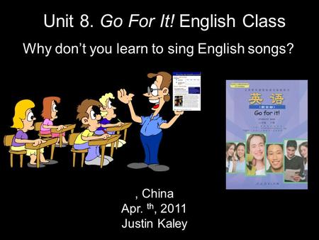 , China Apr. th, 2011 Justin Kaley Unit 8. Go For It! English Class Why don’t you learn to sing English songs?