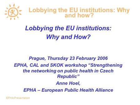 EPHA Presentation Lobbying the EU institutions: Why and how? Lobbying the EU institutions: Why and How? Prague, Thursday 23 February 2006 EPHA, CAL and.