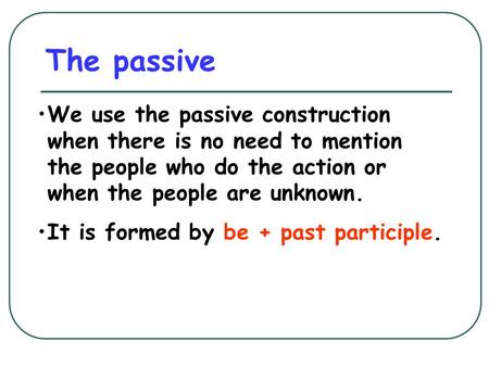 The passive We use the passive construction when there is no need to mention the people who do the action or when the people are unknown. It is formed.