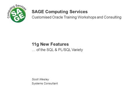 SAGE Computing Services Customised Oracle Training Workshops and Consulting 11g New Features … of the SQL & PL/SQL Variety Scott Wesley Systems Consultant.