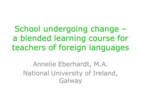 School undergoing change – a blended learning course for teachers of foreign languages Annelie Eberhardt, M.A. National University of Ireland, Galway.