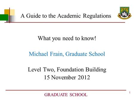 1 GRADUATE SCHOOL A Guide to the Academic Regulations What you need to know! Michael Frain, Graduate School Level Two, Foundation Building 15 November.