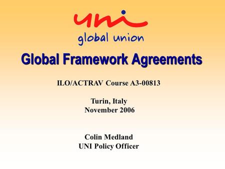 Global Framework Agreements ILO/ACTRAV Course A3-00813 Turin, Italy November 2006 Colin Medland UNI Policy Officer.