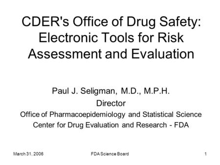 March 31, 2006FDA Science Board1 CDER's Office of Drug Safety: Electronic Tools for Risk Assessment and Evaluation Paul J. Seligman, M.D., M.P.H. Director.