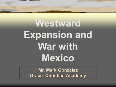 Mr. Mark Gonzalez Grace Christian Academy Westward Expansion and War with Mexico.