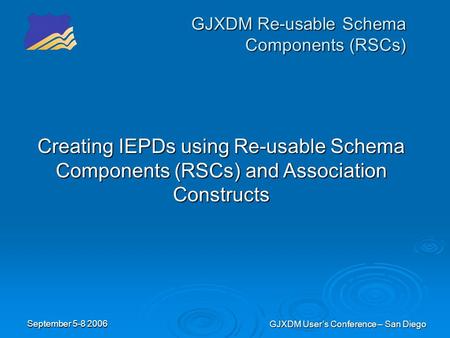 September 5-8 2006 GJXDM User’s Conference – San Diego GJXDM Re-usable Schema Components (RSCs) Creating IEPDs using Re-usable Schema Components (RSCs)