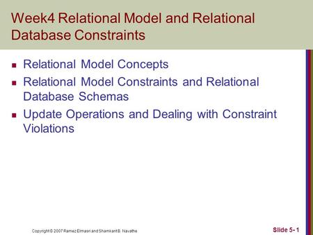 Copyright © 2007 Ramez Elmasri and Shamkant B. Navathe Slide 5- 1 Week4 Relational Model and Relational Database Constraints Relational Model Concepts.