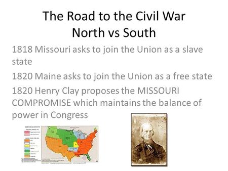 The Road to the Civil War North vs South 1818 Missouri asks to join the Union as a slave state 1820 Maine asks to join the Union as a free state 1820 Henry.