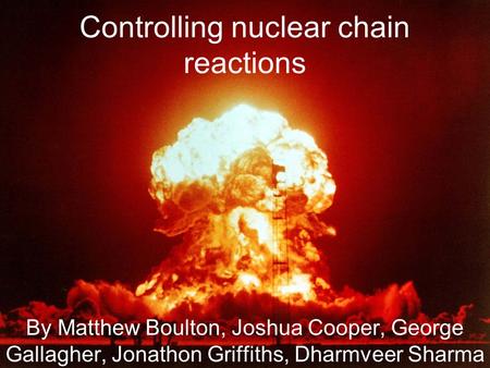 Controlling nuclear chain reactions By Matthew Boulton, Joshua Cooper, George Gallagher, Jonathon Griffiths, Dharmveer Sharma.