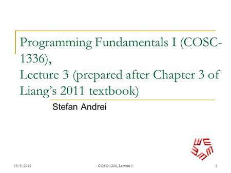 Programming Fundamentals I (COSC- 1336), Lecture 3 (prepared after Chapter 3 of Liang’s 2011 textbook) Stefan Andrei 10/9/20151 COSC-1336, Lecture 3.
