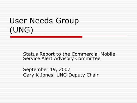 User Needs Group (UNG) Status Report to the Commercial Mobile Service Alert Advisory Committee September 19, 2007 Gary K Jones, UNG Deputy Chair.
