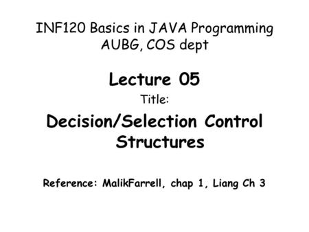 INF120 Basics in JAVA Programming AUBG, COS dept Lecture 05 Title: Decision/Selection Control Structures Reference: MalikFarrell, chap 1, Liang Ch 3.