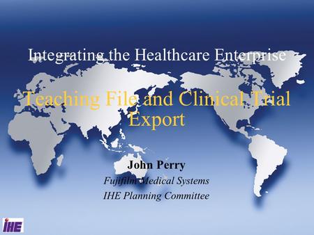 Integrating the Healthcare Enterprise Teaching File and Clinical Trial Export John Perry Fujifilm Medical Systems IHE Planning Committee.