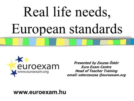 Real life needs, European standards Presented by Zsuzsa Östör Euro Exam Centre Head of Teacher Training