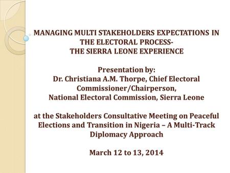 MANAGING MULTI STAKEHOLDERS EXPECTATIONS IN THE ELECTORAL PROCESS- THE SIERRA LEONE EXPERIENCE Presentation by: Dr. Christiana A.M. Thorpe, Chief Electoral.