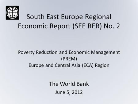 South East Europe Regional Economic Report (SEE RER) No. 2 Poverty Reduction and Economic Management (PREM) Europe and Central Asia (ECA) Region The World.