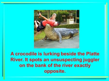 A River Problem A crocodile is lurking beside the Platte River. It spots an unsuspecting juggler on the bank of the river exactly opposite.