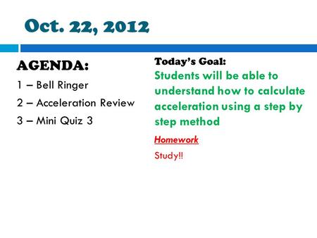 Oct. 22, 2012 AGENDA: 1 – Bell Ringer 2 – Acceleration Review 3 – Mini Quiz 3 Today’s Goal: Students will be able to understand how to calculate acceleration.