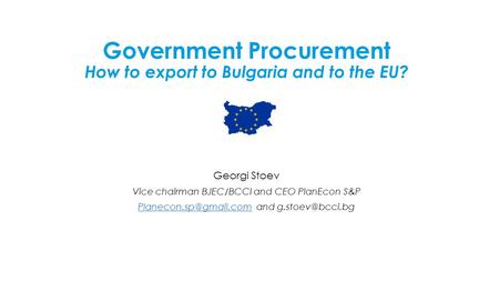 Government Procurement How to export to Bulgaria and to the EU? Georgi Stoev Vice chairman BJEC/BCCI and CEO PlanEcon S&P