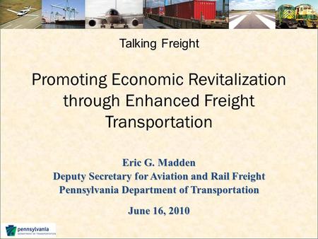 Talking Freight Promoting Economic Revitalization through Enhanced Freight Transportation Eric G. Madden Deputy Secretary for Aviation and Rail Freight.