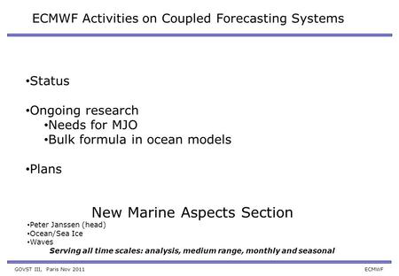 GOVST III, Paris Nov 2011 ECMWF ECMWF Activities on Coupled Forecasting Systems Status Ongoing research Needs for MJO Bulk formula in ocean models Plans.