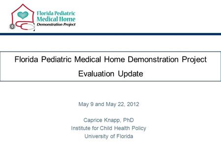 Florida Pediatric Medical Home Demonstration Project Evaluation Update May 9 and May 22, 2012 Caprice Knapp, PhD Institute for Child Health Policy University.