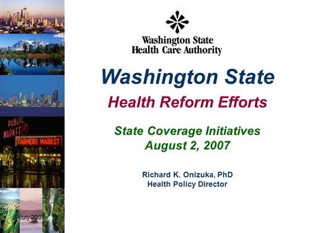 July 20071 State Coverage Initiatives August 2, 2007 Washington State Health Reform Efforts Richard K. Onizuka, PhD Health Policy Director.