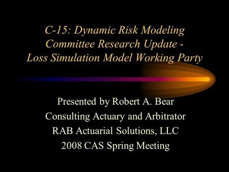 C-15: Dynamic Risk Modeling Committee Research Update - Loss Simulation Model Working Party Presented by Robert A. Bear Consulting Actuary and Arbitrator.