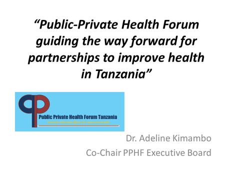 “Public-Private Health Forum guiding the way forward for partnerships to improve health in Tanzania” Dr. Adeline Kimambo Co-Chair PPHF Executive Board.