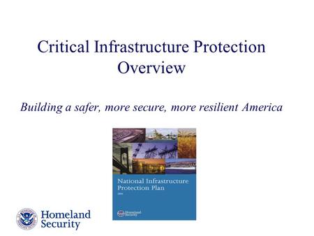 Critical Infrastructure Protection Overview Building a safer, more secure, more resilient America The National Infrastructure Protection Plan, released.