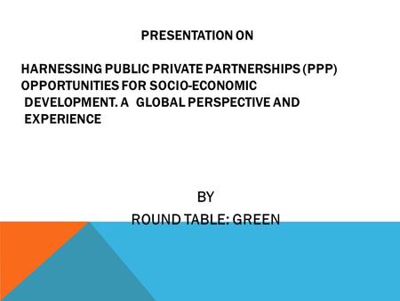 PRESENTATION ON HARNESSING PUBLIC PRIVATE PARTNERSHIPS (PPP) OPPORTUNITIES FOR SOCIO-ECONOMIC DEVELOPMENT. A GLOBAL PERSPECTIVE AND EXPERIENCE BY ROUND.