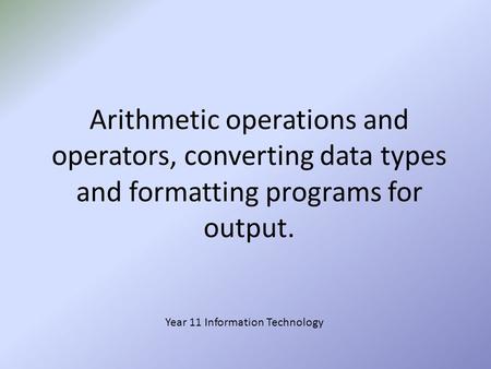 Arithmetic operations and operators, converting data types and formatting programs for output. Year 11 Information Technology.
