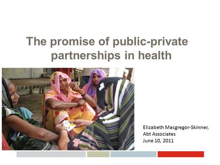 The promise of public-private partnerships in health Elizabeth Macgregor-Skinner, Abt Associates June 10, 2011.