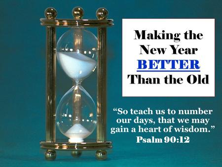 Making the New Year BETTER Than the Old “So teach us to number our days, that we may gain a heart of wisdom.” Psalm 90:12.