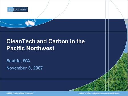 Carbon credits - origination to commercialisation© 2006 EcoSecurities Group plc CleanTech and Carbon in the Pacific Northwest Seattle, WA November 8, 2007.