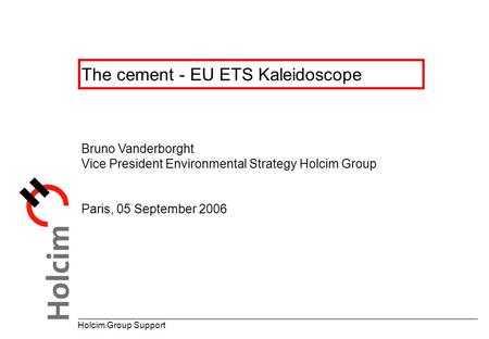 The cement - EU ETS Kaleidoscope Holcim Group Support Bruno Vanderborght Vice President Environmental Strategy Holcim Group Paris, 05 September 2006.