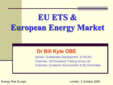 EU ETS & European Energy Market Dr Bill Kyte OBE Advisor, Sustainable Development, E.ON AG Chairman, UK Emissions Trading Group Ltd Chairman, Eurelectric.