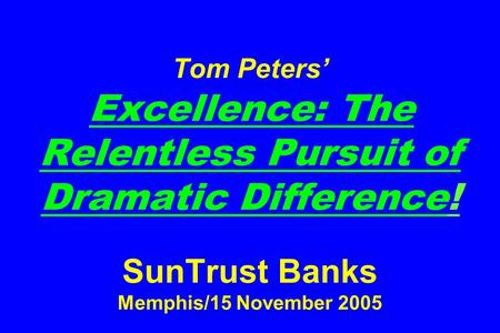 Tom Peters’ Excellence: The Relentless Pursuit of Dramatic Difference! SunTrust Banks Memphis/15 November 2005.