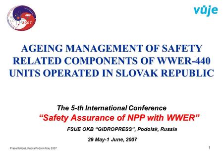 1 Presentation L.Kupca Podolsk May 2007 AGEING MANAGEMENT OF SAFETY RELATED COMPONENTS OF WWER-440 UNITS OPERATED IN SLOVAK REPUBLIC The 5-th International.