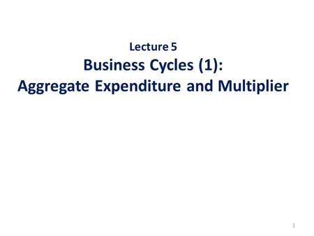 Lecture 5 Business Cycles (1): Aggregate Expenditure and Multiplier 1.