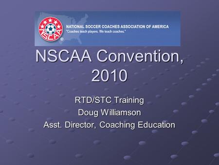 NSCAA Convention, 2010 RTD/STC Training Doug Williamson Asst. Director, Coaching Education.