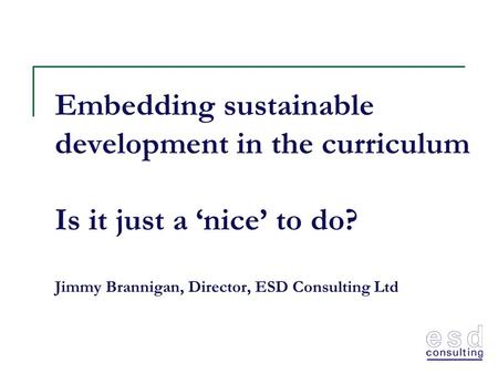 Embedding sustainable development in the curriculum Is it just a ‘nice’ to do? Jimmy Brannigan, Director, ESD Consulting Ltd.