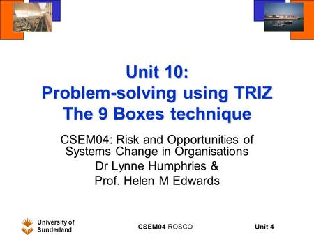 Unit 4 University of Sunderland CSEM04 ROSCO Unit 10: Problem-solving using TRIZ The 9 Boxes technique CSEM04: Risk and Opportunities of Systems Change.
