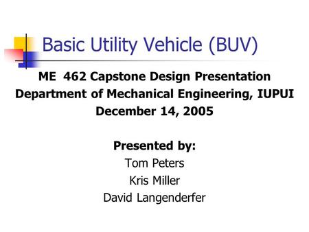 Basic Utility Vehicle (BUV) ME 462 Capstone Design Presentation Department of Mechanical Engineering, IUPUI December 14, 2005 Presented by: Tom Peters.