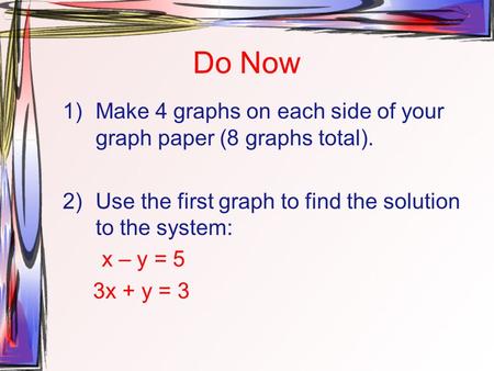 Do Now 1)Make 4 graphs on each side of your graph paper (8 graphs total). 2)Use the first graph to find the solution to the system: x – y = 5 3x + y =